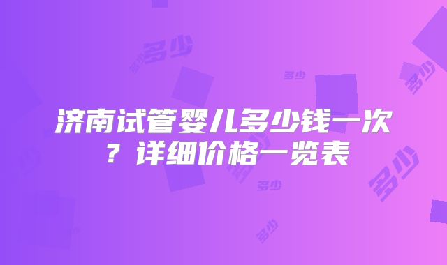 济南试管婴儿多少钱一次？详细价格一览表