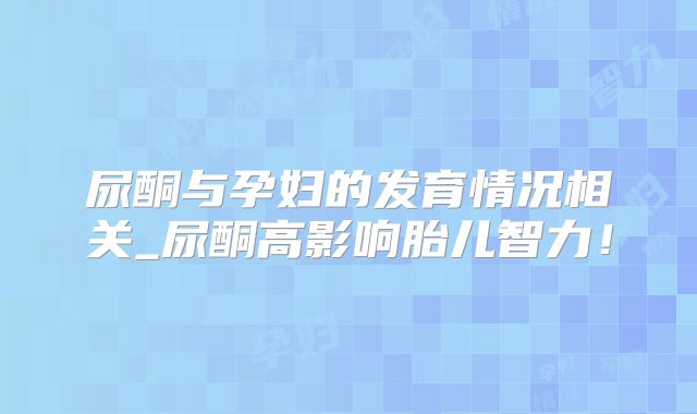 尿酮与孕妇的发育情况相关_尿酮高影响胎儿智力！