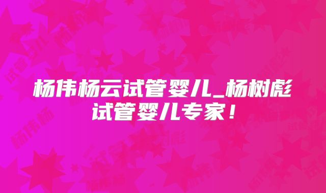 杨伟杨云试管婴儿_杨树彪试管婴儿专家!