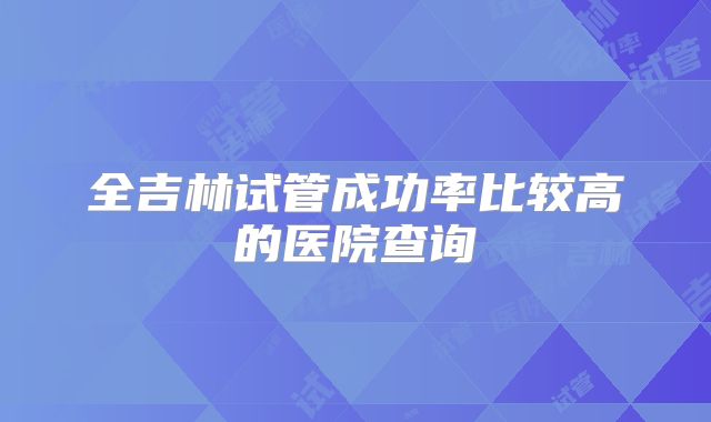 全吉林试管成功率比较高的医院查询