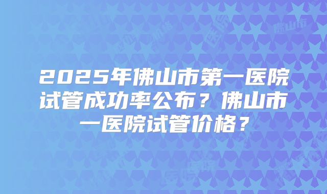 2025年佛山市第一医院试管成功率公布?佛山市一医院试管价格?