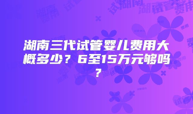 湖南三代试管婴儿费用大概多少?6至15万元够吗?