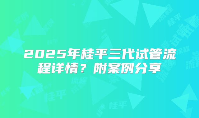 2025年桂平三代试管流程详情？附案例分享