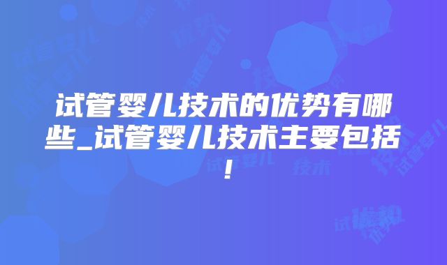 试管婴儿技术的优势有哪些_试管婴儿技术主要包括！