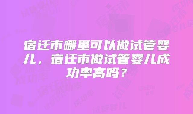 宿迁市哪里可以做试管婴儿,宿迁市做试管婴儿成功率高吗?
