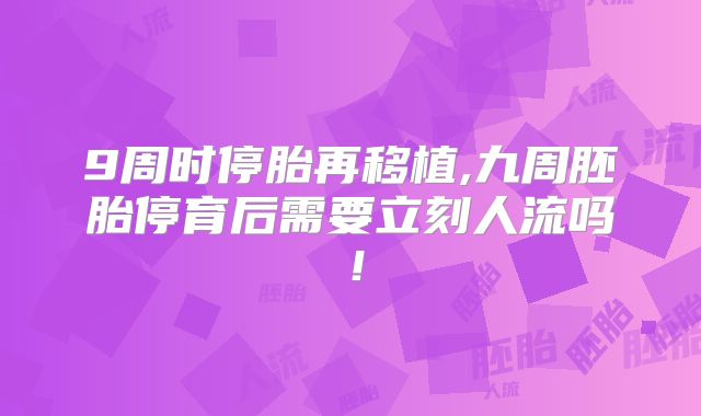 9周时停胎再移植,九周胚胎停育后需要立刻人流吗！