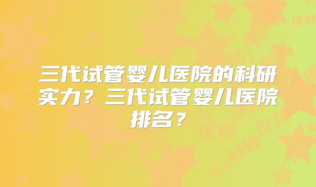三代试管婴儿医院的科研实力？三代试管婴儿医院排名？