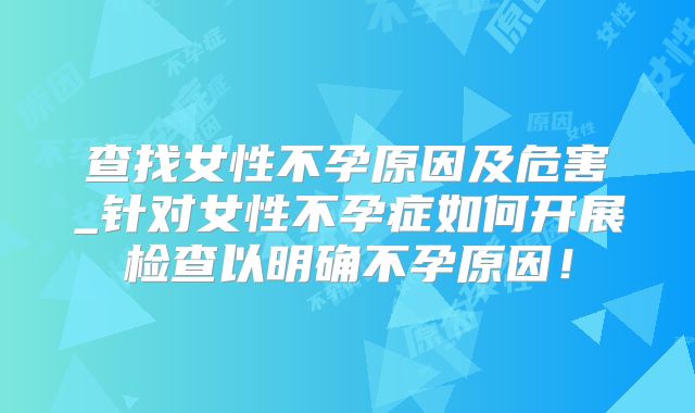 查找女性不孕原因及危害_针对女性不孕症如何开展检查以明确不孕原因！