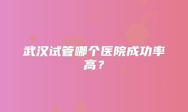 武汉试管哪个医院成功率高？