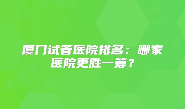 厦门试管医院排名：哪家医院更胜一筹？