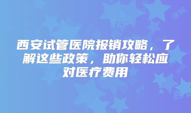 西安试管医院报销攻略,了解这些政策,助你轻松应对医疗费用