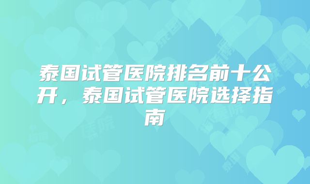 泰国试管医院排名前十公开,泰国试管医院选择指南