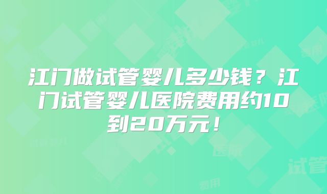 江门做试管婴儿多少钱？江门试管婴儿医院费用约10到20万元！