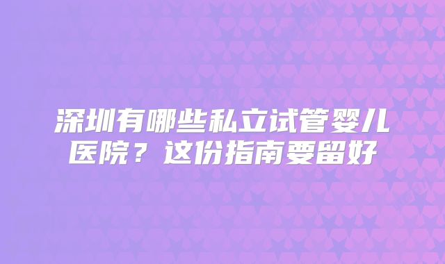 深圳有哪些私立试管婴儿医院?这份指南要留好
