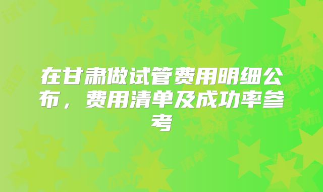 在甘肃做试管费用明细公布，费用清单及成功率参考