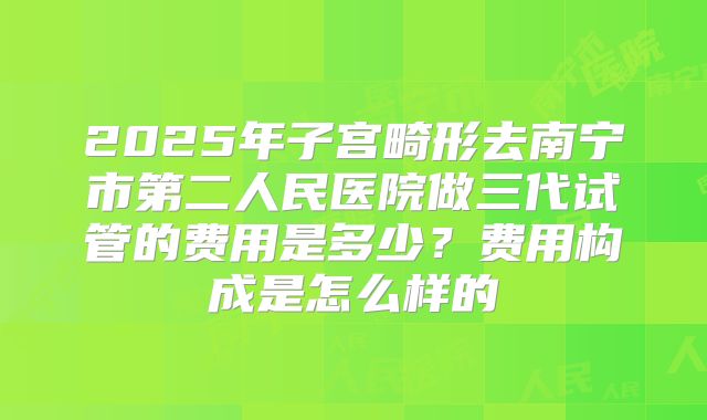 2025年子宫畸形去南宁市第二人民医院做三代试管的费用是多少？费用构成是怎么样的