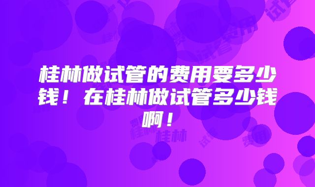 桂林做试管的费用要多少钱！在桂林做试管多少钱啊！