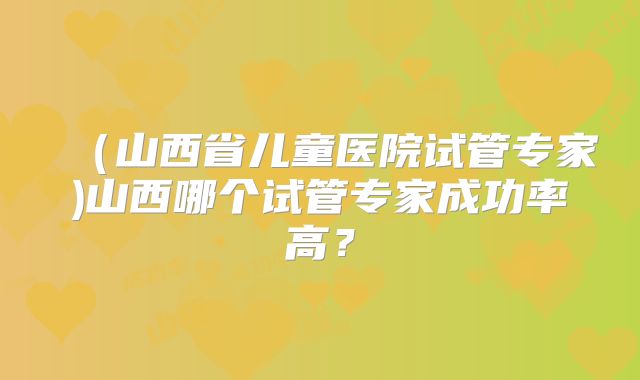 (山西省儿童医院试管专家)山西哪个试管专家成功率高?