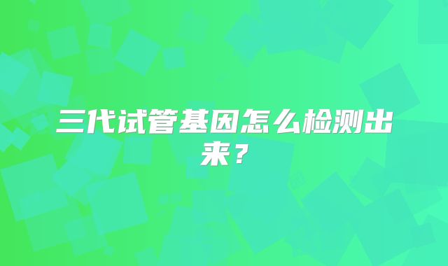 三代试管基因怎么检测出来？