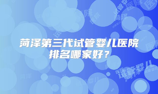 菏泽第三代试管婴儿医院排名哪家好?