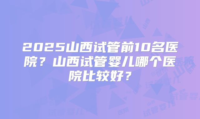 2025山西试管前10名医院？山西试管婴儿哪个医院比较好？