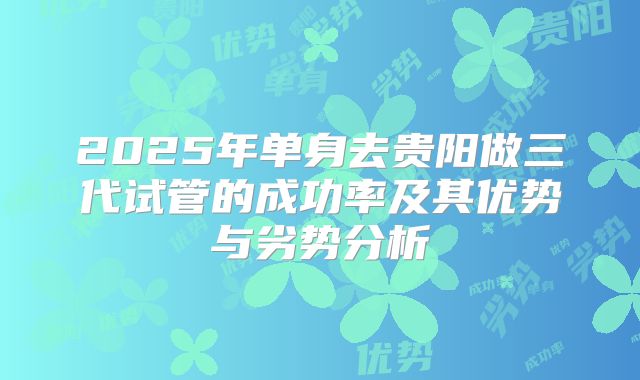 2025年单身去贵阳做三代试管的成功率及其优势与劣势分析