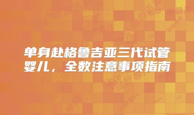 单身赴格鲁吉亚三代试管婴儿,全数注意事项指南