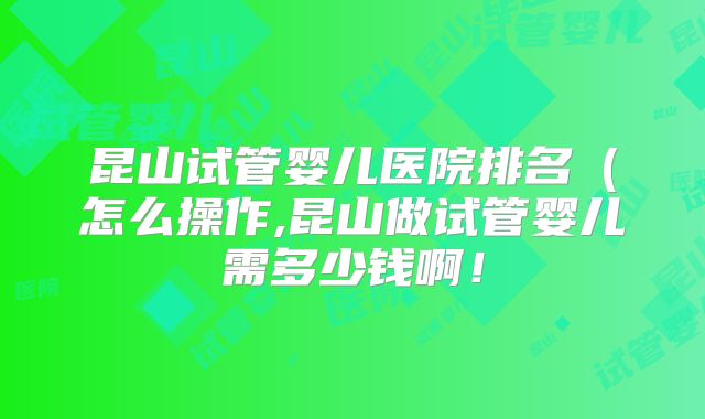 昆山试管婴儿医院排名（怎么操作,昆山做试管婴儿需多少钱啊！