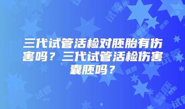 三代试管活检对胚胎有伤害吗？三代试管活检伤害囊胚吗？