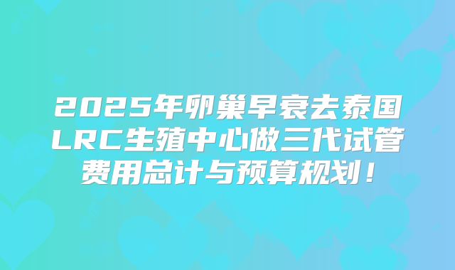 2025年卵巢早衰去泰国LRC生殖中心做三代试管费用总计与预算规划！