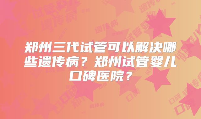 郑州三代试管可以解决哪些遗传病？郑州试管婴儿口碑医院？