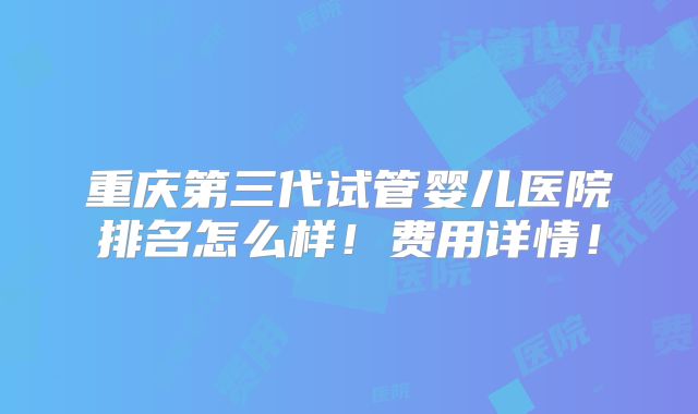 重庆第三代试管婴儿医院排名怎么样！费用详情！