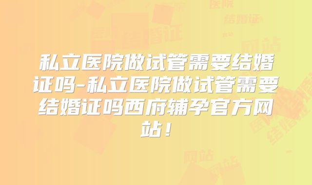 私立医院做试管需要结婚证吗-私立医院做试管需要结婚证吗西府辅孕官方网站!