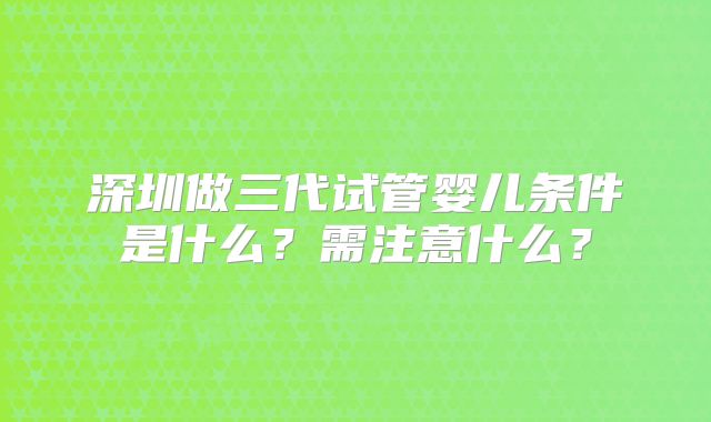 深圳做三代试管婴儿条件是什么？需注意什么？