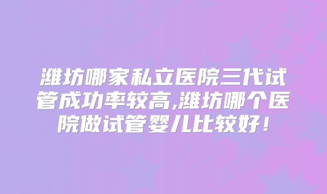 潍坊哪家私立医院三代试管成功率较高,潍坊哪个医院做试管婴儿比较好!