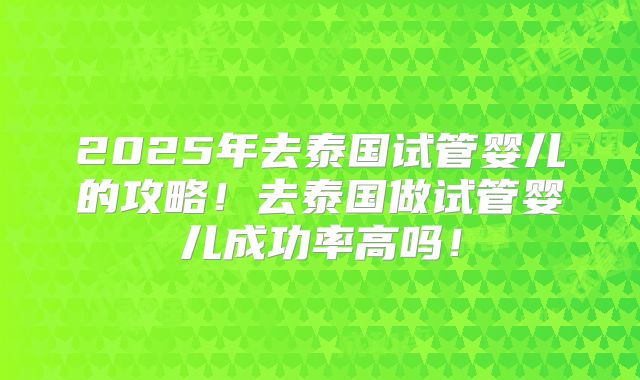 2025年去泰国试管婴儿的攻略!去泰国做试管婴儿成功率高吗!