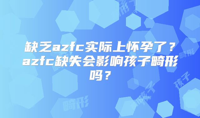 缺乏azfc实际上怀孕了?azfc缺失会影响孩子畸形吗?