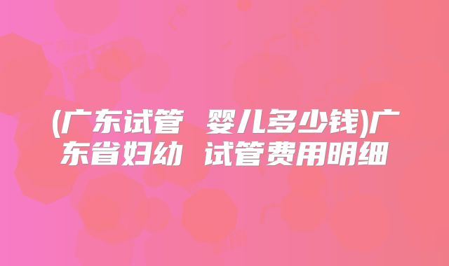 (广东试管 婴儿多少钱)广东省妇幼 试管费用明细