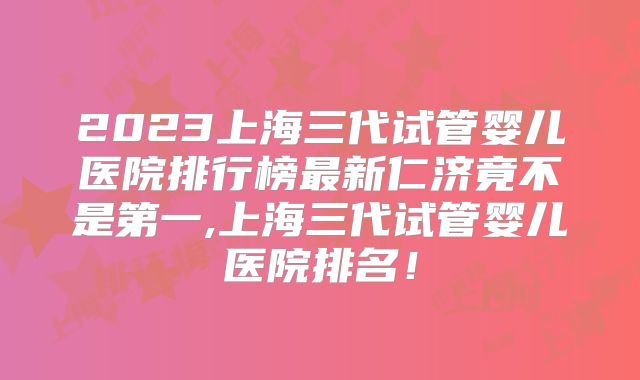 2023上海三代试管婴儿医院排行榜最新仁济竟不是第一,上海三代试管婴儿医院排名！