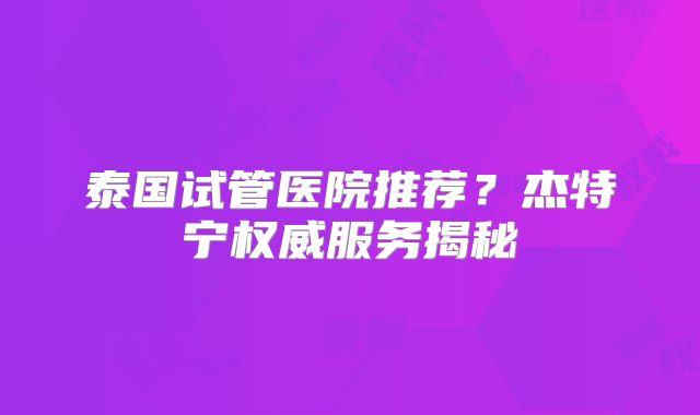 泰国试管医院推荐?杰特宁权威服务揭秘