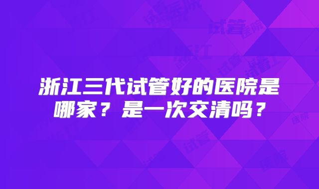 浙江三代试管好的医院是哪家？是一次交清吗？
