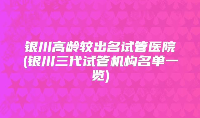 银川高龄较出名试管医院(银川三代试管机构名单一览)