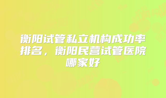 衡阳试管私立机构成功率排名，衡阳民营试管医院哪家好