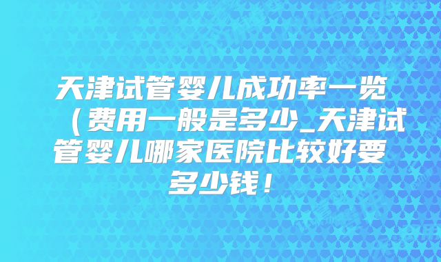 天津试管婴儿成功率一览（费用一般是多少_天津试管婴儿哪家医院比较好要多少钱！