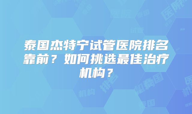 泰国杰特宁试管医院排名靠前？如何挑选最佳治疗机构？