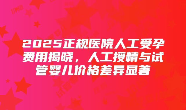 2025正规医院人工受孕费用揭晓,人工授精与试管婴儿价格差异显著