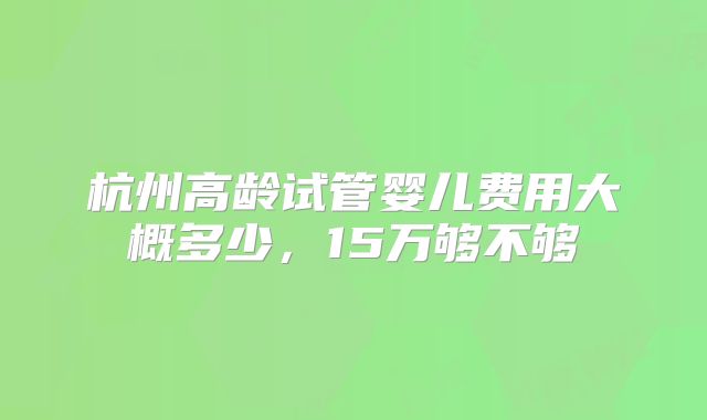 杭州高龄试管婴儿费用大概多少，15万够不够