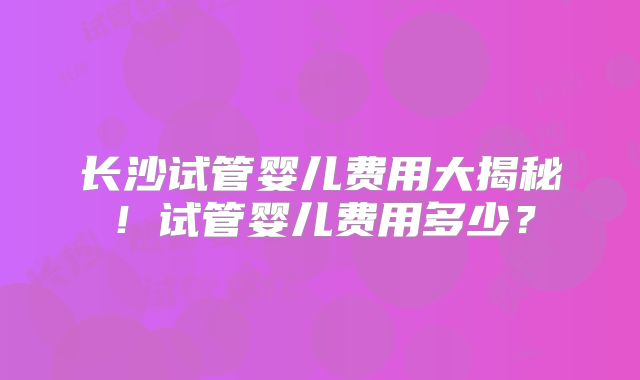 长沙试管婴儿费用大揭秘！试管婴儿费用多少？