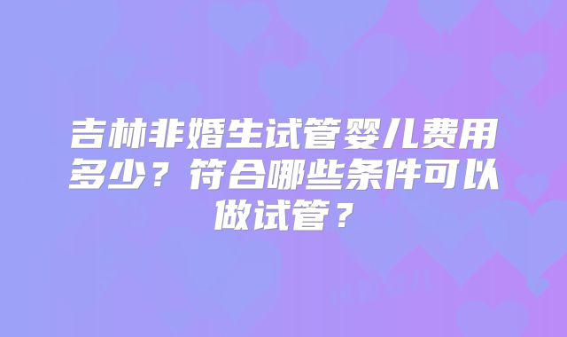 吉林非婚生试管婴儿费用多少？符合哪些条件可以做试管？