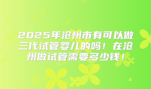 2025年沧州市有可以做三代试管婴儿的吗!在沧州做试管需要多少钱!